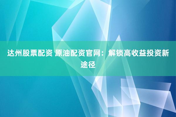 达州股票配资 原油配资官网：解锁高收益投资新途径