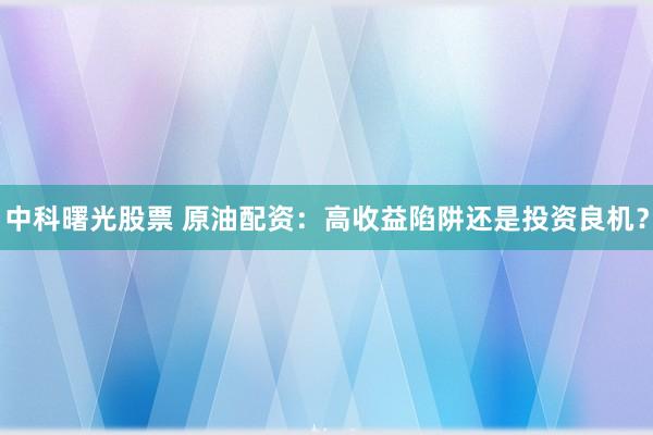 中科曙光股票 原油配资：高收益陷阱还是投资良机？