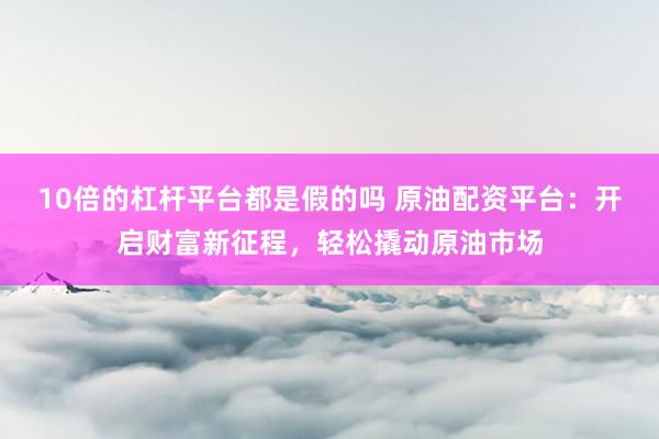 10倍的杠杆平台都是假的吗 原油配资平台：开启财富新征程，轻松撬动原油市场