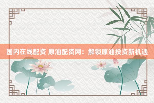 国内在线配资 原油配资网：解锁原油投资新机遇