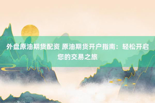 外盘原油期货配资 原油期货开户指南：轻松开启您的交易之旅
