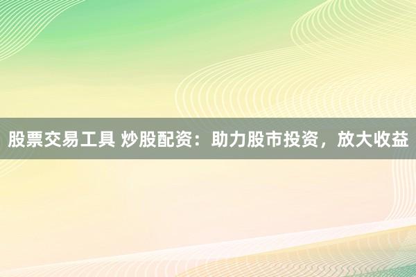股票交易工具 炒股配资：助力股市投资，放大收益