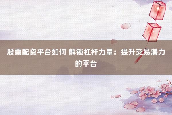 股票配资平台如何 解锁杠杆力量：提升交易潜力的平台