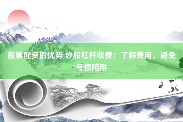 股票配资的优势 炒股杠杆收费：了解费用，避免亏损陷阱