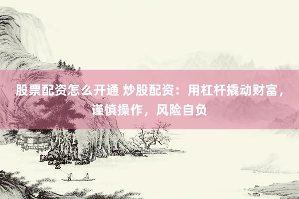 股票配资怎么开通 炒股配资：用杠杆撬动财富，谨慎操作，风险自负