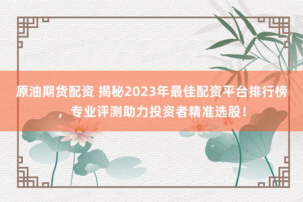 原油期货配资 揭秘2023年最佳配资平台排行榜，专业评测助力投资者精准选股！