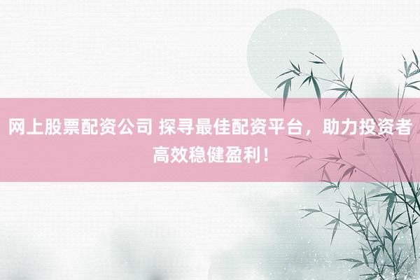 网上股票配资公司 探寻最佳配资平台，助力投资者高效稳健盈利！