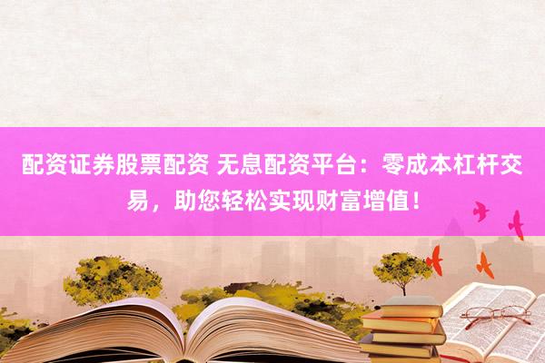 配资证券股票配资 无息配资平台：零成本杠杆交易，助您轻松实现财富增值！