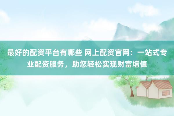 最好的配资平台有哪些 网上配资官网：一站式专业配资服务，助您轻松实现财富增值