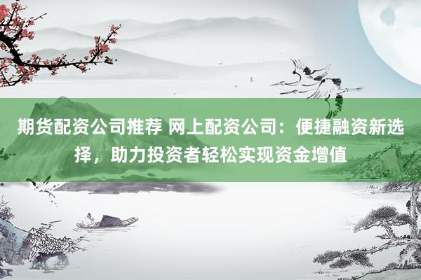 期货配资公司推荐 网上配资公司：便捷融资新选择，助力投资者轻松实现资金增值