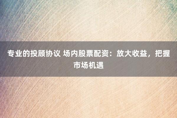 专业的投顾协议 场内股票配资：放大收益，把握市场机遇