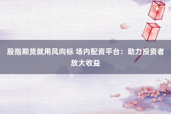 股指期货就用风向标 场内配资平台：助力投资者放大收益