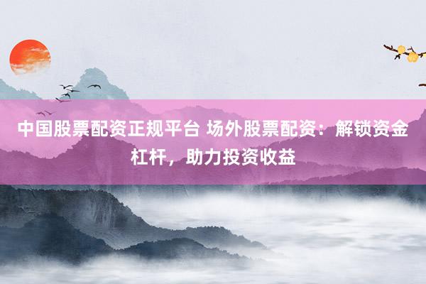 中国股票配资正规平台 场外股票配资：解锁资金杠杆，助力投资收益