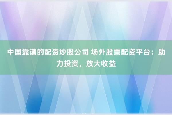 中国靠谱的配资炒股公司 场外股票配资平台：助力投资，放大收益