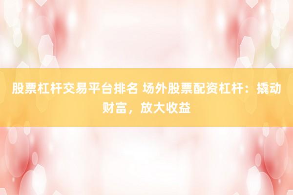股票杠杆交易平台排名 场外股票配资杠杆：撬动财富，放大收益