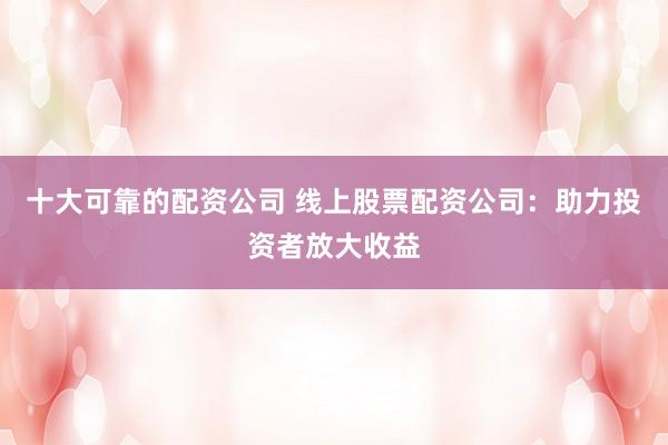 十大可靠的配资公司 线上股票配资公司：助力投资者放大收益