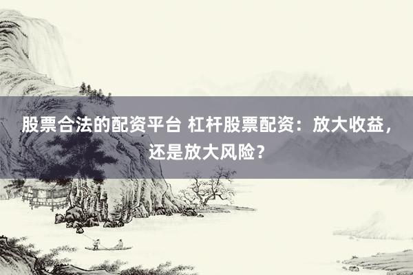 股票合法的配资平台 杠杆股票配资：放大收益，还是放大风险？