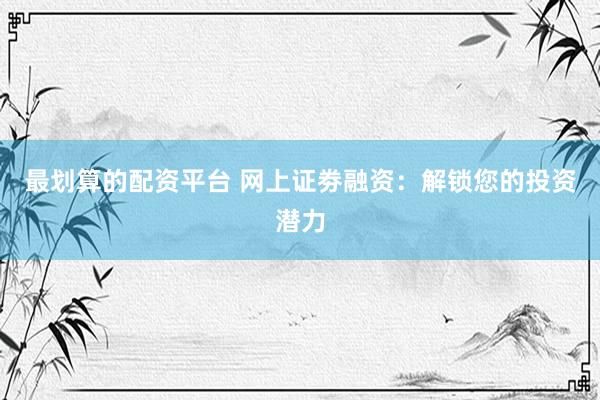 最划算的配资平台 网上证劵融资：解锁您的投资潜力