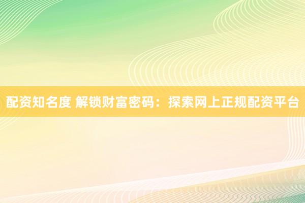 配资知名度 解锁财富密码：探索网上正规配资平台