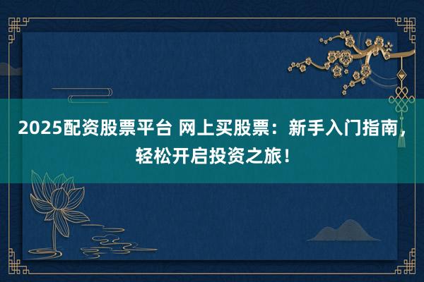 2025配资股票平台 网上买股票：新手入门指南，轻松开启投资之旅！