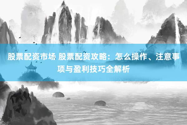 股票配资市场 股票配资攻略：怎么操作、注意事项与盈利技巧全解析