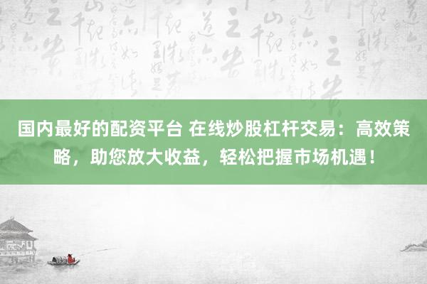 国内最好的配资平台 在线炒股杠杆交易：高效策略，助您放大收益，轻松把握市场机遇！