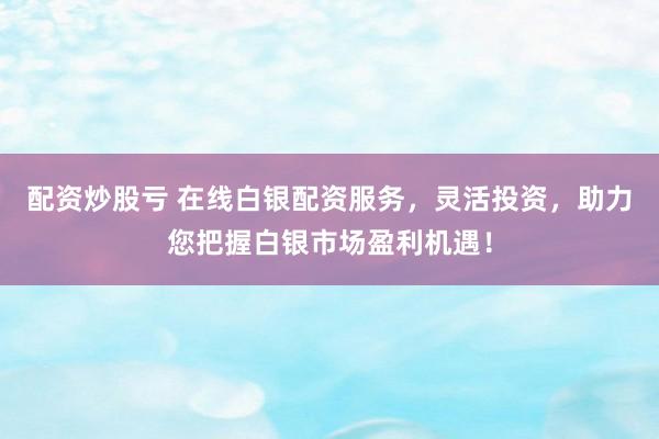 配资炒股亏 在线白银配资服务，灵活投资，助力您把握白银市场盈利机遇！