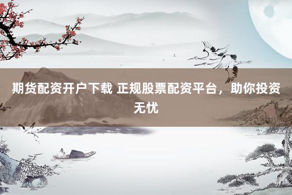 期货配资开户下载 正规股票配资平台，助你投资无忧