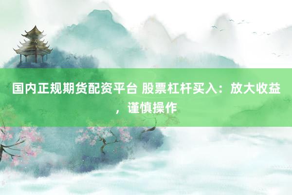 国内正规期货配资平台 股票杠杆买入：放大收益，谨慎操作