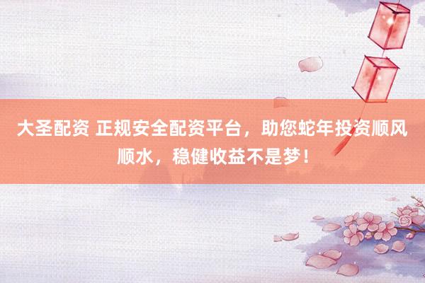 大圣配资 正规安全配资平台，助您蛇年投资顺风顺水，稳健收益不是梦！