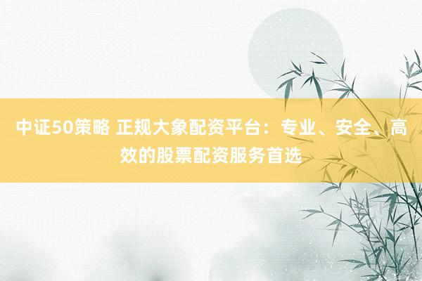 中证50策略 正规大象配资平台：专业、安全、高效的股票配资服务首选