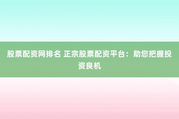 股票配资网排名 正宗股票配资平台：助您把握投资良机
