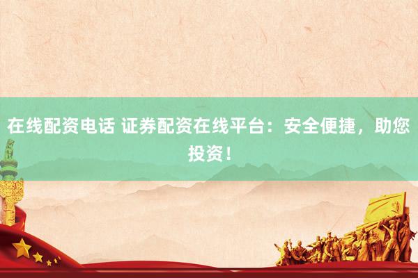 在线配资电话 证券配资在线平台：安全便捷，助您投资！