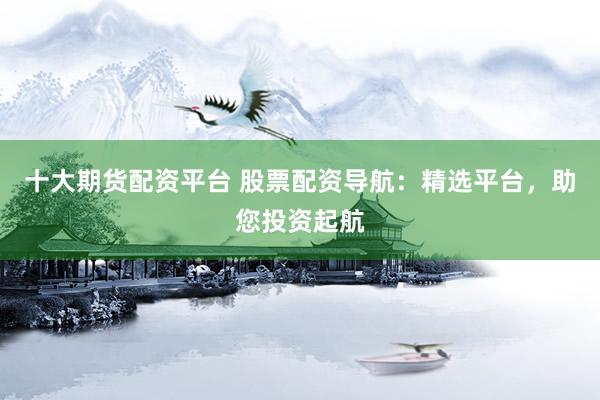 十大期货配资平台 股票配资导航：精选平台，助您投资起航