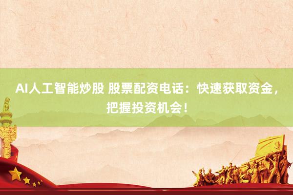 AI人工智能炒股 股票配资电话：快速获取资金，把握投资机会！