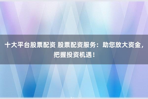十大平台股票配资 股票配资服务：助您放大资金，把握投资机遇！