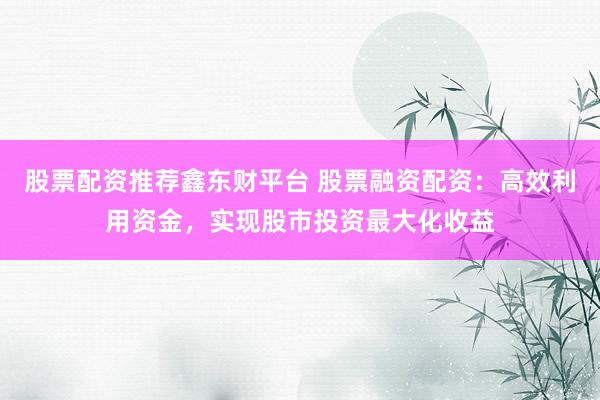 股票配资推荐鑫东财平台 股票融资配资：高效利用资金，实现股市投资最大化收益