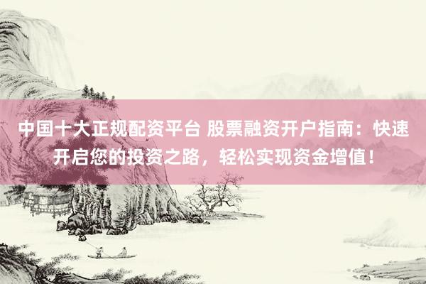 中国十大正规配资平台 股票融资开户指南：快速开启您的投资之路，轻松实现资金增值！