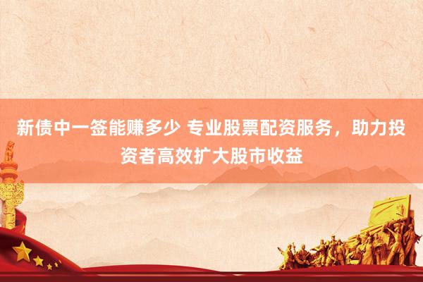 新债中一签能赚多少 专业股票配资服务，助力投资者高效扩大股市收益