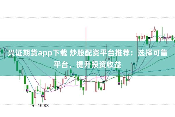 兴证期货app下载 炒股配资平台推荐：选择可靠平台，提升投资收益
