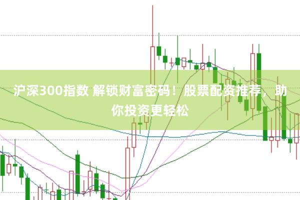 沪深300指数 解锁财富密码！股票配资推荐，助你投资更轻松