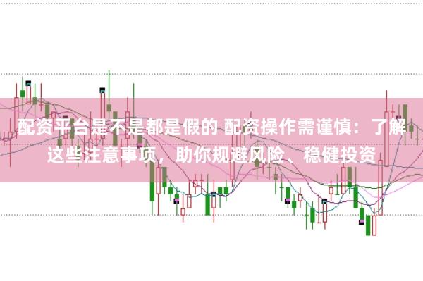 配资平台是不是都是假的 配资操作需谨慎：了解这些注意事项，助你规避风险、稳健投资