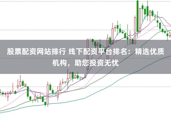股票配资网站排行 线下配资平台排名：精选优质机构，助您投资无忧