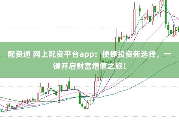 配资通 网上配资平台app：便捷投资新选择，一键开启财富增值之旅！