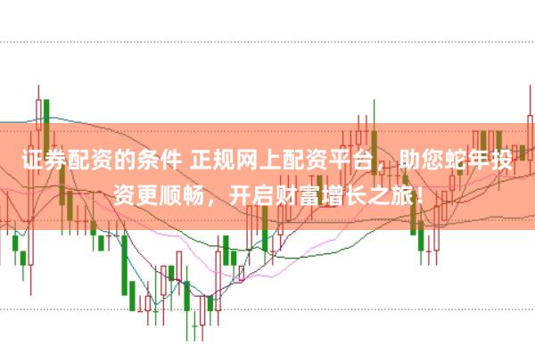 证券配资的条件 正规网上配资平台，助您蛇年投资更顺畅，开启财富增长之旅！