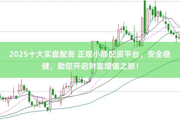 2025十大实盘配资 正规小额配资平台，安全稳健，助您开启财富增值之旅！