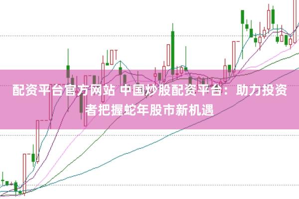 配资平台官方网站 中国炒股配资平台：助力投资者把握蛇年股市新机遇