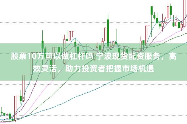 股票10万可以做杠杆吗 宁波现货配资服务，高效灵活，助力投资者把握市场机遇