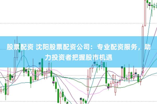 股票配资 沈阳股票配资公司：专业配资服务，助力投资者把握股市机遇