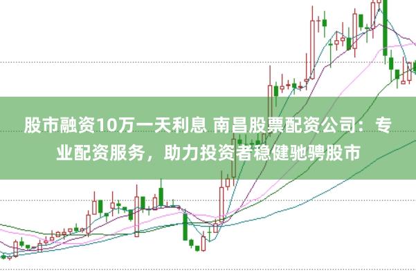 股市融资10万一天利息 南昌股票配资公司：专业配资服务，助力投资者稳健驰骋股市